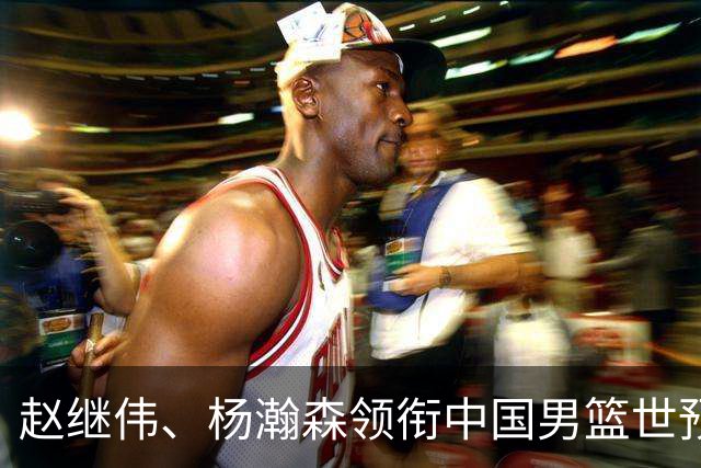 赵继伟、杨瀚森领衔中国男篮世预赛12人阵容