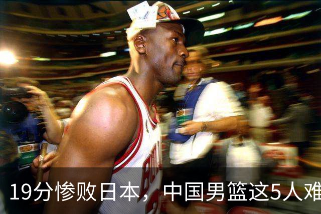 19分惨败日本，中国男篮这5人难辞其咎，输球绝非是一个人的责任